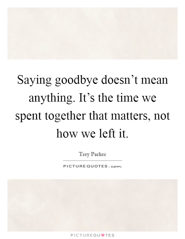 Saying goodbye doesn’t mean anything. It’s the time we spent together that matters, not how we left it Picture Quote #1