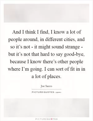 And I think I find, I know a lot of people around, in different cities, and so it’s not - it might sound strange - but it’s not that hard to say good-bye, because I know there’s other people where I’m going. I can sort of fit in in a lot of places Picture Quote #1