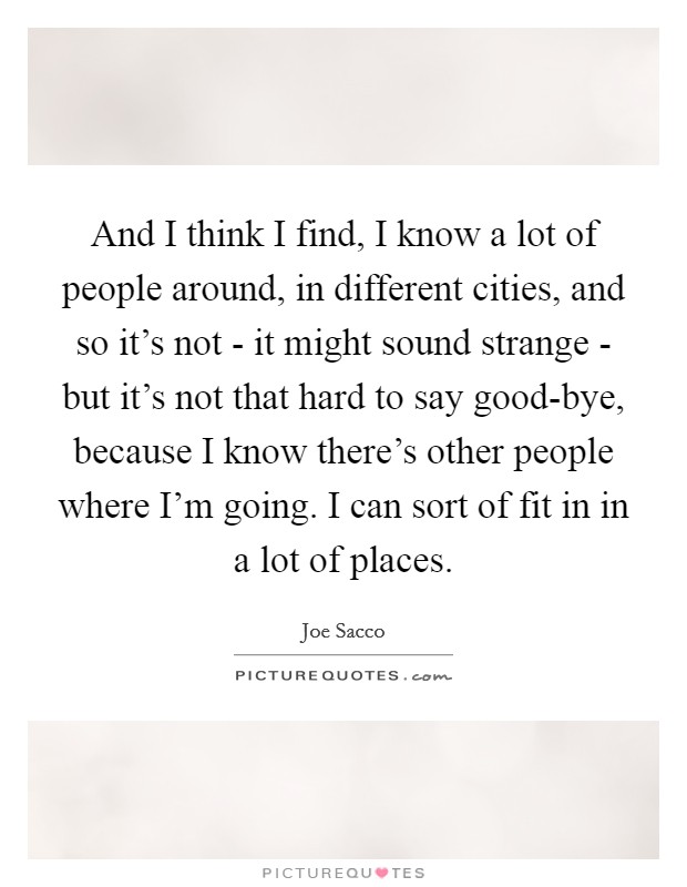 And I think I find, I know a lot of people around, in different cities, and so it’s not - it might sound strange - but it’s not that hard to say good-bye, because I know there’s other people where I’m going. I can sort of fit in in a lot of places Picture Quote #1