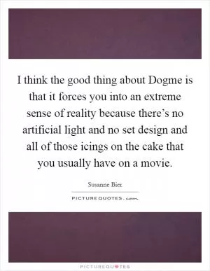I think the good thing about Dogme is that it forces you into an extreme sense of reality because there’s no artificial light and no set design and all of those icings on the cake that you usually have on a movie Picture Quote #1