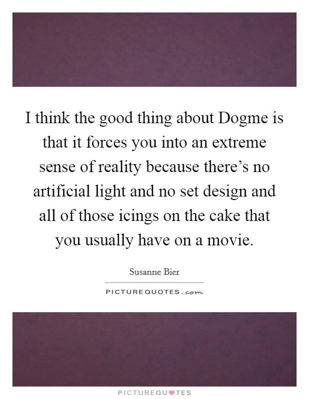 I think the good thing about Dogme is that it forces you into an extreme sense of reality because there's no artificial light and no set design and all of those icings on the cake that you usually have on a movie. Picture Quote #1