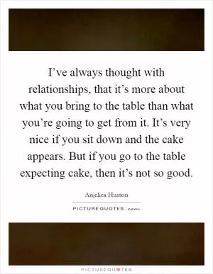 I’ve always thought with relationships, that it’s more about what you bring to the table than what you’re going to get from it. It’s very nice if you sit down and the cake appears. But if you go to the table expecting cake, then it’s not so good Picture Quote #1