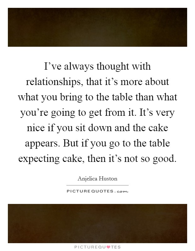 I've always thought with relationships, that it's more about what you bring to the table than what you're going to get from it. It's very nice if you sit down and the cake appears. But if you go to the table expecting cake, then it's not so good. Picture Quote #1