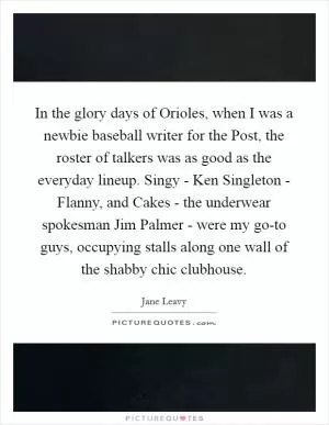 In the glory days of Orioles, when I was a newbie baseball writer for the Post, the roster of talkers was as good as the everyday lineup. Singy - Ken Singleton - Flanny, and Cakes - the underwear spokesman Jim Palmer - were my go-to guys, occupying stalls along one wall of the shabby chic clubhouse Picture Quote #1