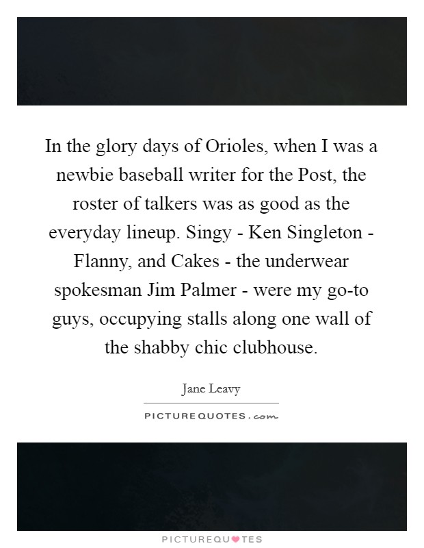 In the glory days of Orioles, when I was a newbie baseball writer for the Post, the roster of talkers was as good as the everyday lineup. Singy - Ken Singleton - Flanny, and Cakes - the underwear spokesman Jim Palmer - were my go-to guys, occupying stalls along one wall of the shabby chic clubhouse. Picture Quote #1