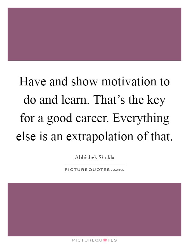 Have and show motivation to do and learn. That's the key for a good career. Everything else is an extrapolation of that. Picture Quote #1