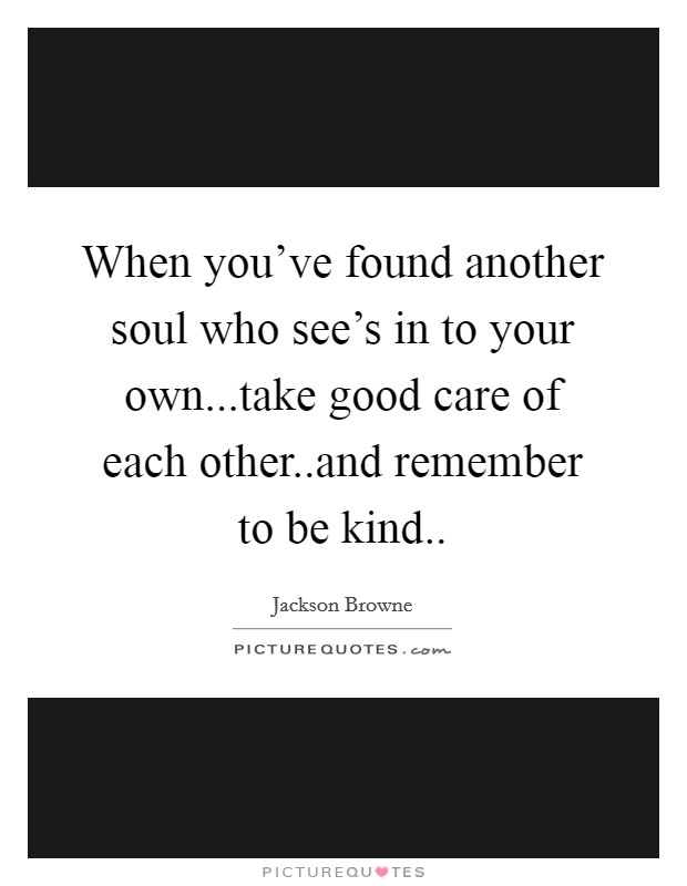 When you've found another soul who see's in to your own...take good care of each other..and remember to be kind.. Picture Quote #1