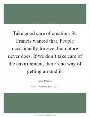 Take good care of creation. St. Francis wanted that. People occasionally forgive, but nature never does. If we don’t take care of the environment, there’s no way of getting around it Picture Quote #1