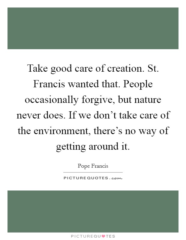 Take good care of creation. St. Francis wanted that. People occasionally forgive, but nature never does. If we don't take care of the environment, there's no way of getting around it. Picture Quote #1