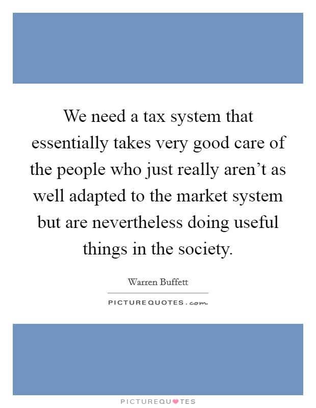 We need a tax system that essentially takes very good care of the people who just really aren't as well adapted to the market system but are nevertheless doing useful things in the society. Picture Quote #1