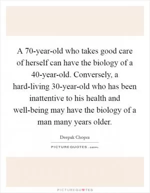 A 70-year-old who takes good care of herself can have the biology of a 40-year-old. Conversely, a hard-living 30-year-old who has been inattentive to his health and well-being may have the biology of a man many years older Picture Quote #1