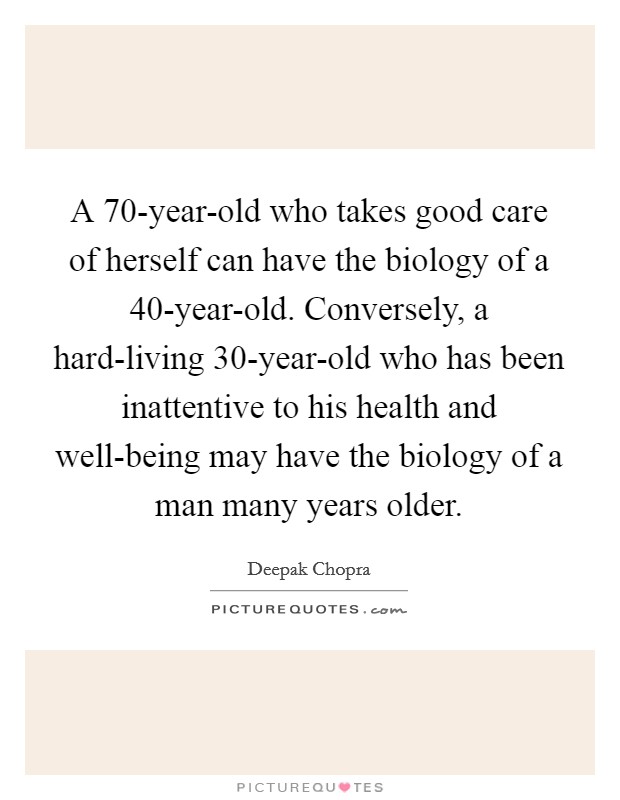 A 70-year-old who takes good care of herself can have the biology of a 40-year-old. Conversely, a hard-living 30-year-old who has been inattentive to his health and well-being may have the biology of a man many years older. Picture Quote #1