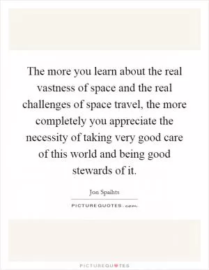 The more you learn about the real vastness of space and the real challenges of space travel, the more completely you appreciate the necessity of taking very good care of this world and being good stewards of it Picture Quote #1