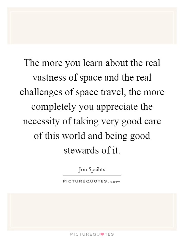 The more you learn about the real vastness of space and the real challenges of space travel, the more completely you appreciate the necessity of taking very good care of this world and being good stewards of it. Picture Quote #1