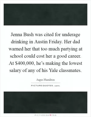 Jenna Bush was cited for underage drinking in Austin Friday. Her dad warned her that too much partying at school could cost her a good career. At $400,000, he’s making the lowest salary of any of his Yale classmates Picture Quote #1