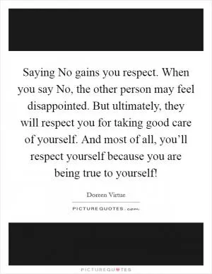 Saying No gains you respect. When you say No, the other person may feel disappointed. But ultimately, they will respect you for taking good care of yourself. And most of all, you’ll respect yourself because you are being true to yourself! Picture Quote #1