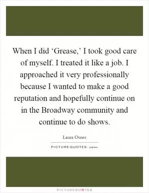 When I did ‘Grease,’ I took good care of myself. I treated it like a job. I approached it very professionally because I wanted to make a good reputation and hopefully continue on in the Broadway community and continue to do shows Picture Quote #1