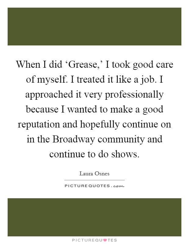 When I did ‘Grease,' I took good care of myself. I treated it like a job. I approached it very professionally because I wanted to make a good reputation and hopefully continue on in the Broadway community and continue to do shows. Picture Quote #1