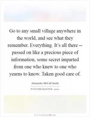 Go to any small village anywhere in the world, and see what they remember. Everything. It’s all there -- passed on like a precious piece of information, some secret imparted from one who knew to one who yearns to know. Taken good care of Picture Quote #1