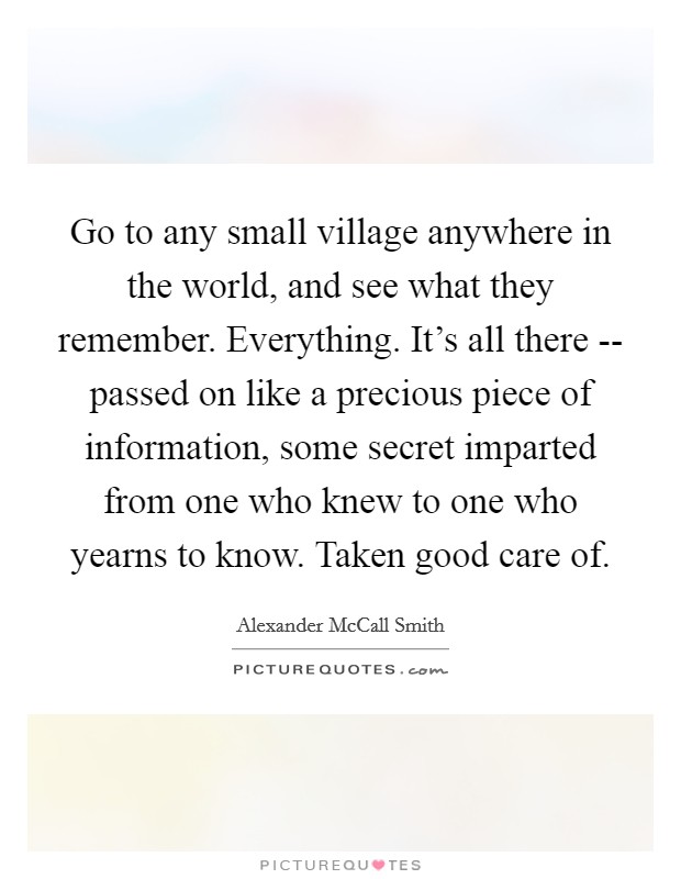 Go to any small village anywhere in the world, and see what they remember. Everything. It's all there -- passed on like a precious piece of information, some secret imparted from one who knew to one who yearns to know. Taken good care of. Picture Quote #1