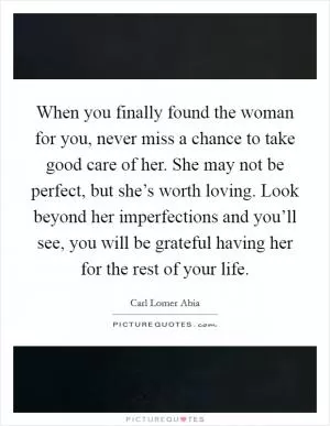 When you finally found the woman for you, never miss a chance to take good care of her. She may not be perfect, but she’s worth loving. Look beyond her imperfections and you’ll see, you will be grateful having her for the rest of your life Picture Quote #1