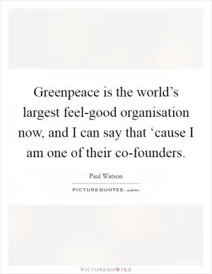 Greenpeace is the world’s largest feel-good organisation now, and I can say that ‘cause I am one of their co-founders Picture Quote #1