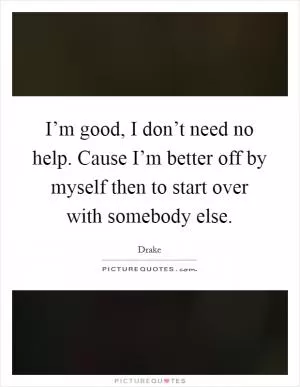 I’m good, I don’t need no help. Cause I’m better off by myself then to start over with somebody else Picture Quote #1