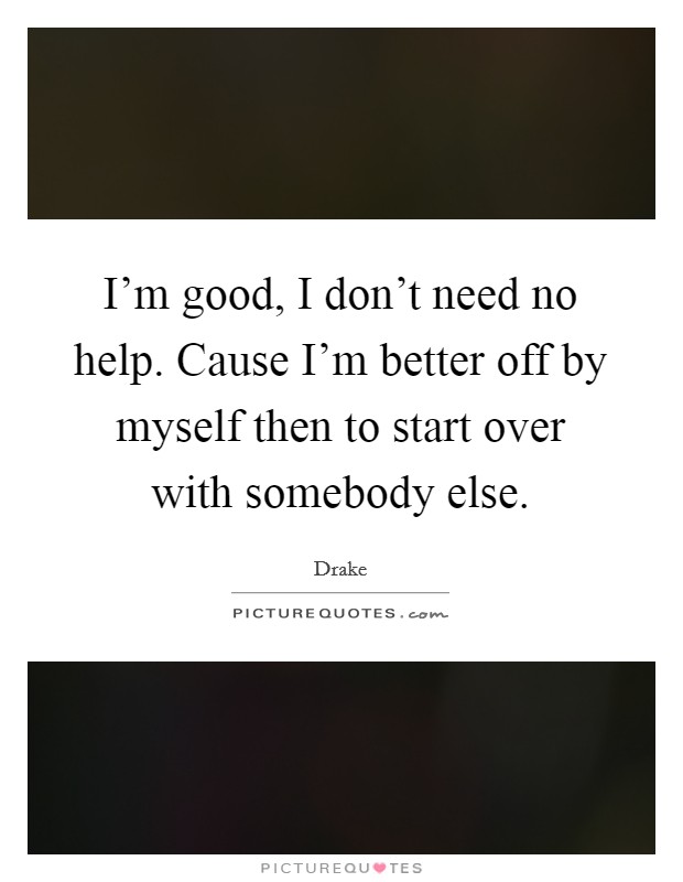 I'm good, I don't need no help. Cause I'm better off by myself then to start over with somebody else. Picture Quote #1