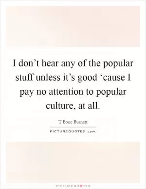 I don’t hear any of the popular stuff unless it’s good ‘cause I pay no attention to popular culture, at all Picture Quote #1