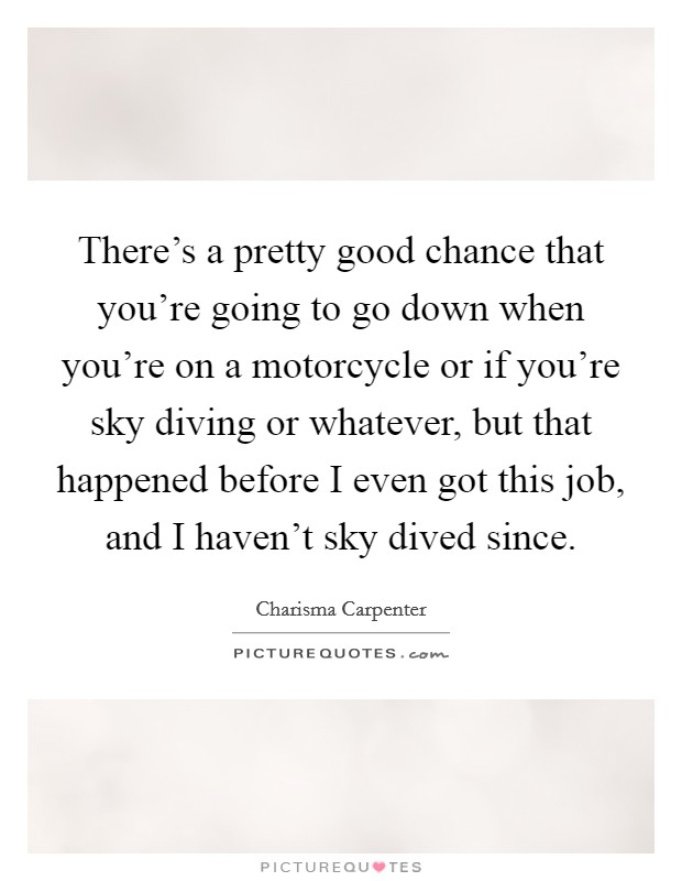 There's a pretty good chance that you're going to go down when you're on a motorcycle or if you're sky diving or whatever, but that happened before I even got this job, and I haven't sky dived since. Picture Quote #1