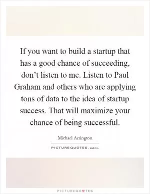 If you want to build a startup that has a good chance of succeeding, don’t listen to me. Listen to Paul Graham and others who are applying tons of data to the idea of startup success. That will maximize your chance of being successful Picture Quote #1