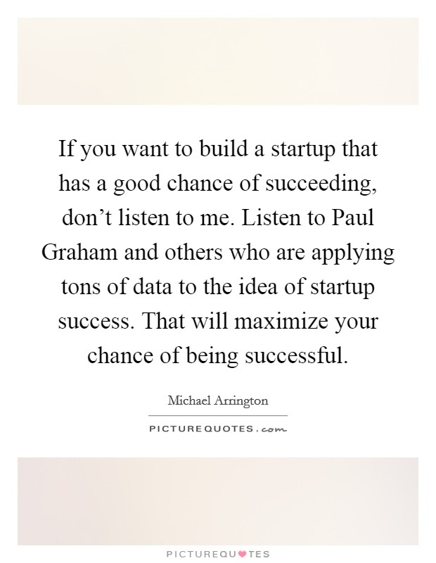 If you want to build a startup that has a good chance of succeeding, don't listen to me. Listen to Paul Graham and others who are applying tons of data to the idea of startup success. That will maximize your chance of being successful. Picture Quote #1