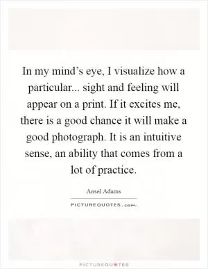In my mind’s eye, I visualize how a particular... sight and feeling will appear on a print. If it excites me, there is a good chance it will make a good photograph. It is an intuitive sense, an ability that comes from a lot of practice Picture Quote #1