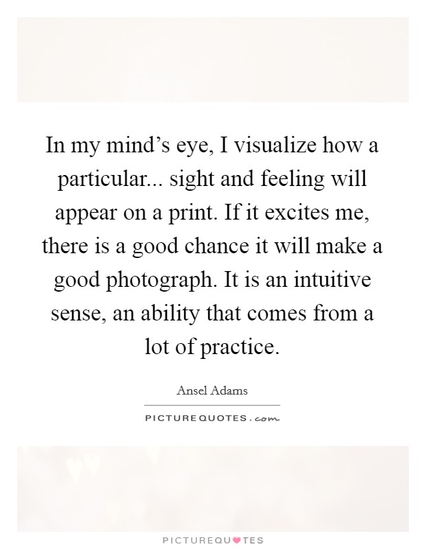 In my mind's eye, I visualize how a particular... sight and feeling will appear on a print. If it excites me, there is a good chance it will make a good photograph. It is an intuitive sense, an ability that comes from a lot of practice. Picture Quote #1