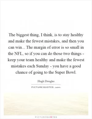 The biggest thing, I think, is to stay healthy and make the fewest mistakes, and then you can win... The margin of error is so small in the NFL, so if you can do those two things - keep your team healthy and make the fewest mistakes each Sunday - you have a good chance of going to the Super Bowl Picture Quote #1