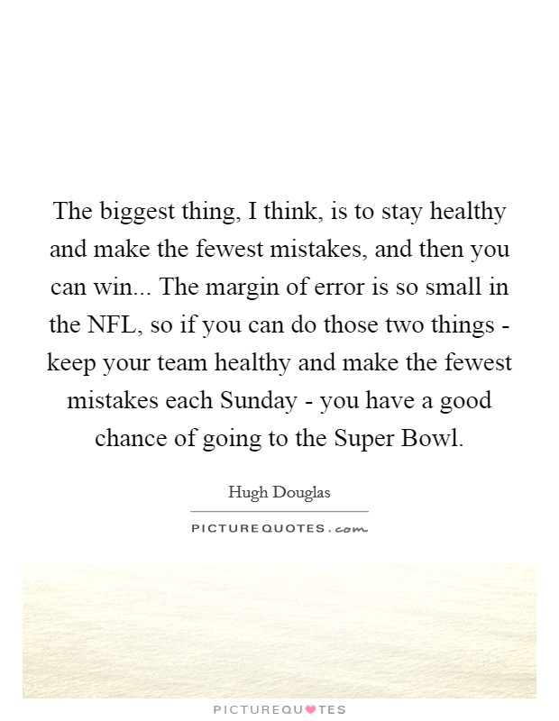 The biggest thing, I think, is to stay healthy and make the fewest mistakes, and then you can win... The margin of error is so small in the NFL, so if you can do those two things - keep your team healthy and make the fewest mistakes each Sunday - you have a good chance of going to the Super Bowl. Picture Quote #1