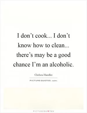 I don’t cook... I don’t know how to clean... there’s may be a good chance I’m an alcoholic Picture Quote #1