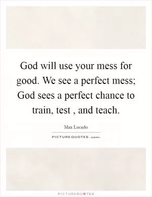 God will use your mess for good. We see a perfect mess; God sees a perfect chance to train, test , and teach Picture Quote #1