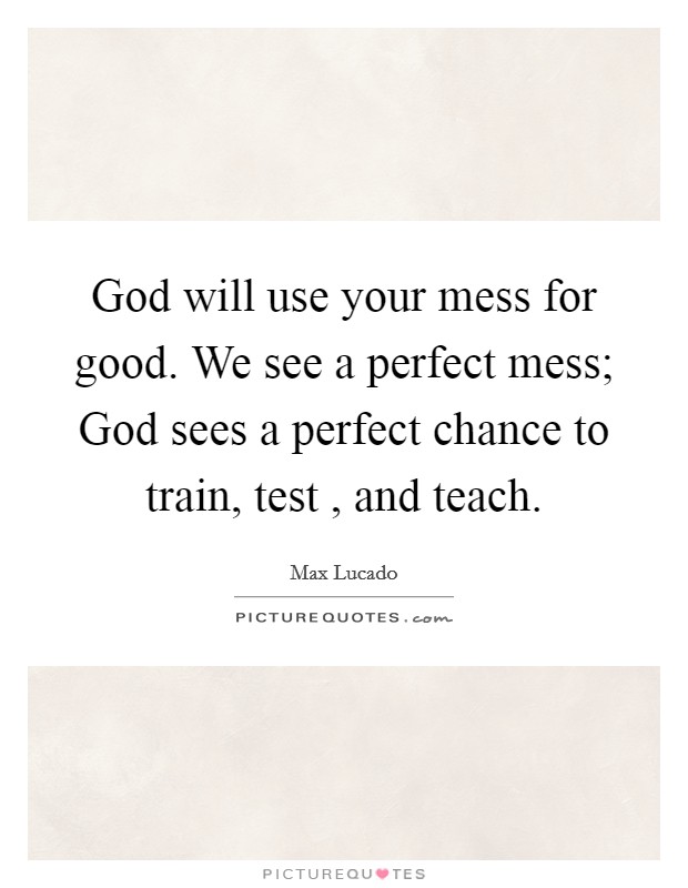 God will use your mess for good. We see a perfect mess; God sees a perfect chance to train, test , and teach. Picture Quote #1