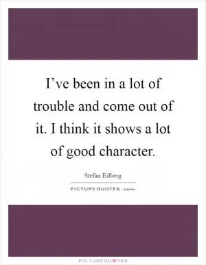 I’ve been in a lot of trouble and come out of it. I think it shows a lot of good character Picture Quote #1