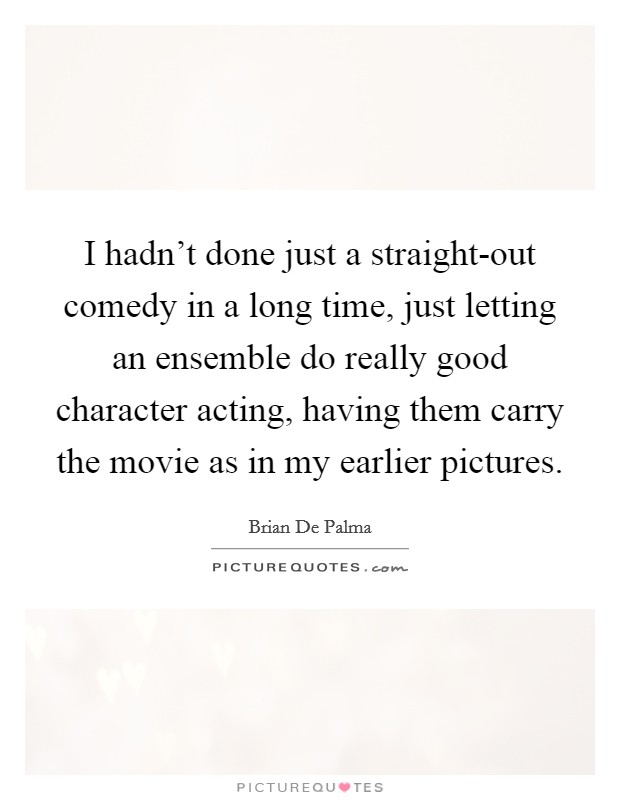 I hadn't done just a straight-out comedy in a long time, just letting an ensemble do really good character acting, having them carry the movie as in my earlier pictures. Picture Quote #1
