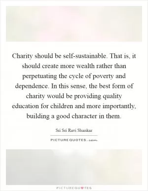 Charity should be self-sustainable. That is, it should create more wealth rather than perpetuating the cycle of poverty and dependence. In this sense, the best form of charity would be providing quality education for children and more importantly, building a good character in them Picture Quote #1