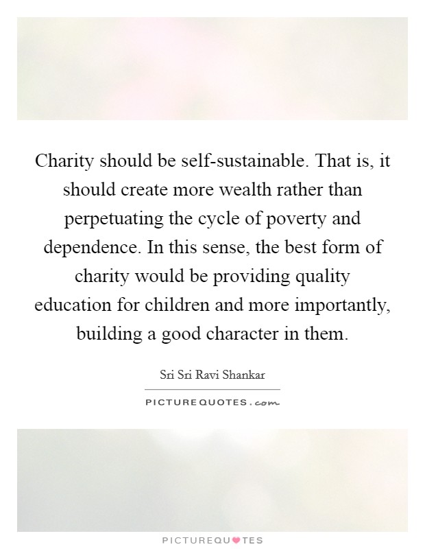 Charity should be self-sustainable. That is, it should create more wealth rather than perpetuating the cycle of poverty and dependence. In this sense, the best form of charity would be providing quality education for children and more importantly, building a good character in them. Picture Quote #1