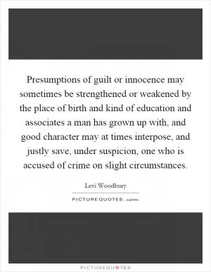 Presumptions of guilt or innocence may sometimes be strengthened or weakened by the place of birth and kind of education and associates a man has grown up with, and good character may at times interpose, and justly save, under suspicion, one who is accused of crime on slight circumstances Picture Quote #1