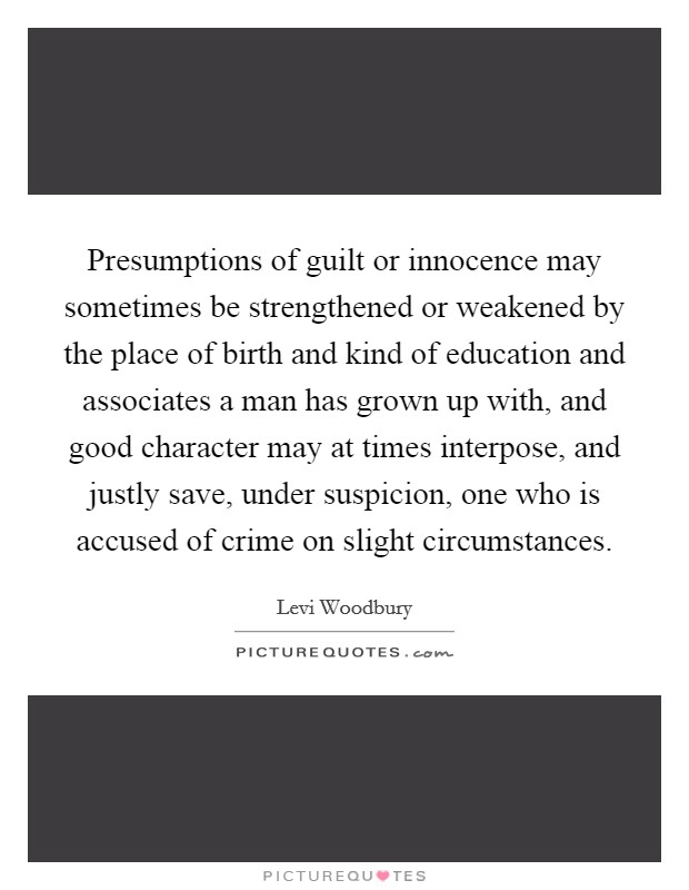 Presumptions of guilt or innocence may sometimes be strengthened or weakened by the place of birth and kind of education and associates a man has grown up with, and good character may at times interpose, and justly save, under suspicion, one who is accused of crime on slight circumstances. Picture Quote #1