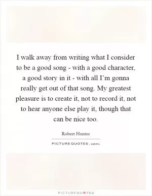 I walk away from writing what I consider to be a good song - with a good character, a good story in it - with all I’m gonna really get out of that song. My greatest pleasure is to create it, not to record it, not to hear anyone else play it, though that can be nice too Picture Quote #1