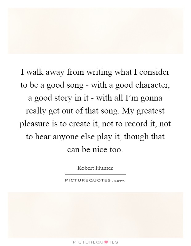 I walk away from writing what I consider to be a good song - with a good character, a good story in it - with all I'm gonna really get out of that song. My greatest pleasure is to create it, not to record it, not to hear anyone else play it, though that can be nice too. Picture Quote #1