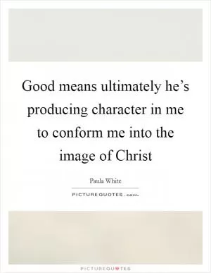 Good means ultimately he’s producing character in me to conform me into the image of Christ Picture Quote #1