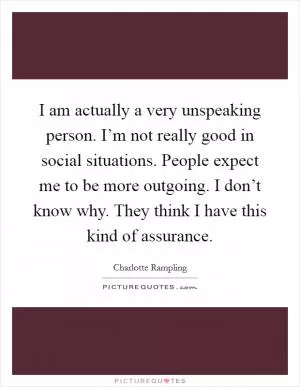 I am actually a very unspeaking person. I’m not really good in social situations. People expect me to be more outgoing. I don’t know why. They think I have this kind of assurance Picture Quote #1