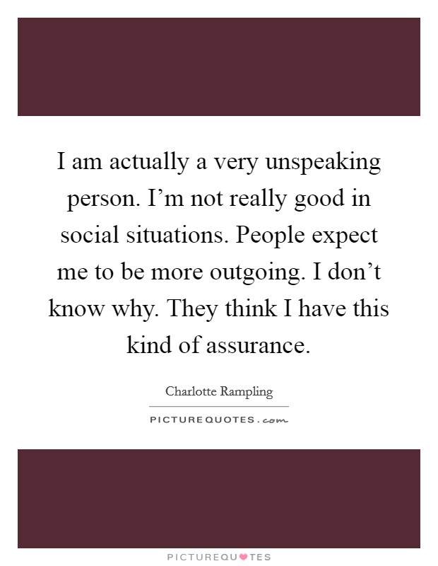 I am actually a very unspeaking person. I'm not really good in social situations. People expect me to be more outgoing. I don't know why. They think I have this kind of assurance. Picture Quote #1